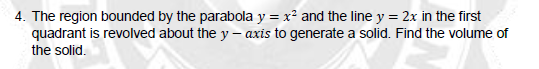 4. The region bounded by the parabola y = x² and the line y = 2x in the first
quadrant is revolved about the y-axis to generate a solid. Find the volume of
the solid.