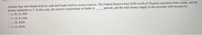 Assume that individuals hold no cash and banks hold no excess reserves. The Federal Reserve buys $100 worth of Treasury securities from a bank, and the
percent, and the total money supply in the economy will increase by:
money multiplier is 5. In this case, the reserve requirement on banks is
a. 20; $1,000.
Ob. 10; $1,000.
Oc 20; $500.
Od. 10; $500.