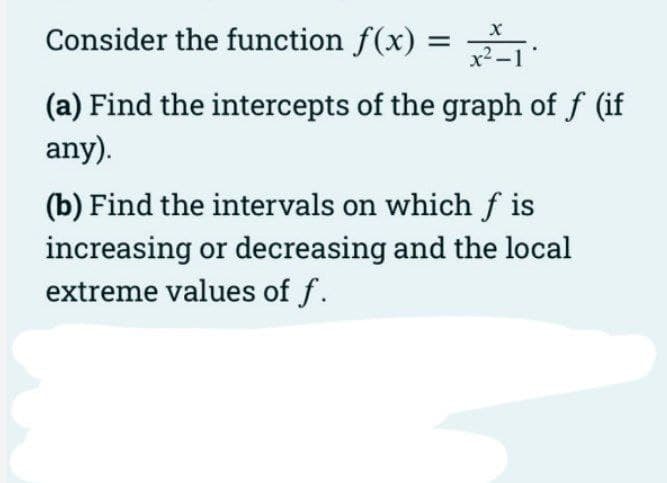 Consider the function f(x) :
x²-1
(a) Find the intercepts of the graph of f (if
any).
(b) Find the intervals on which f is
increasing or decreasing and the local
extreme values of f.
