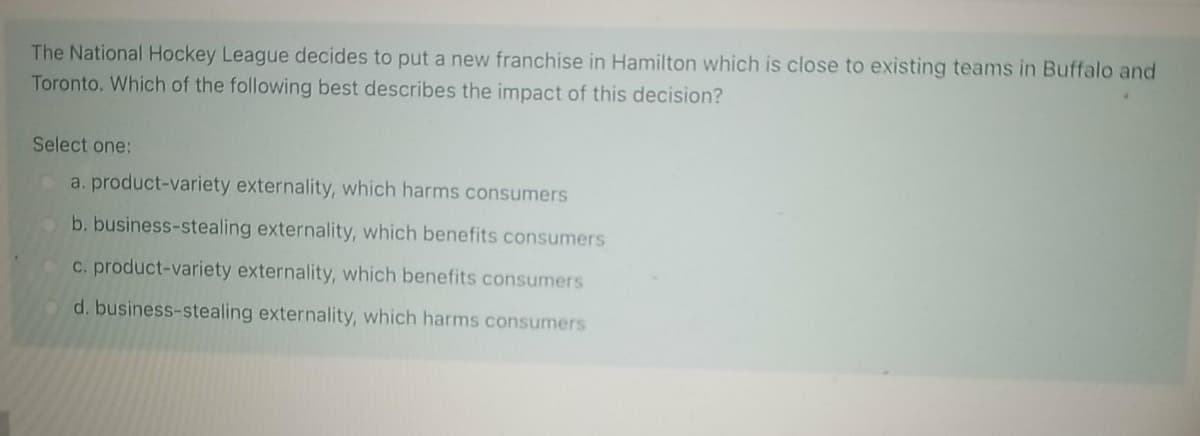 The National Hockey League decides to put a new franchise in Hamilton which is close to existing teams in Buffalo and
Toronto. Which of the following best describes the impact of this decision?
Select one:
a. product-variety externality, which harms consumers
b. business-stealing externality, which benefits consumers
c. product-variety externality, which benefits consumers
d. business-stealing externality, which harms consumers
