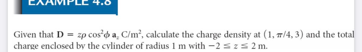 Given that D = zp cos*o a̟ C/m², calculate the charge density at (1, 7/4, 3) and the total
charge enclosed by the cylinder of radius 1 m with -2 < z< 2 m.
