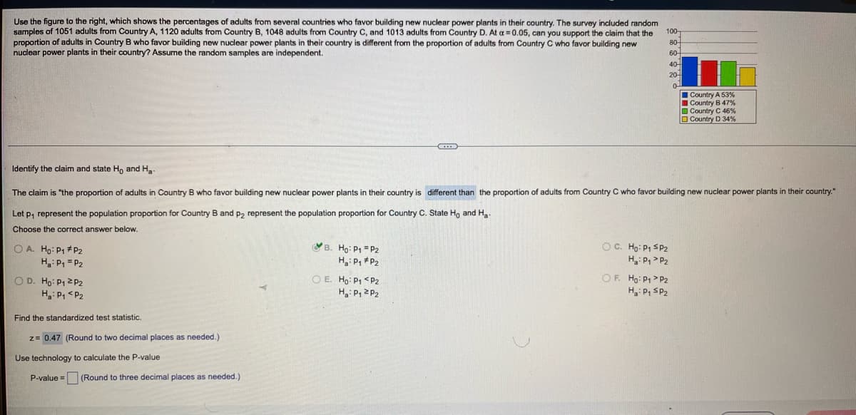 Use the figure to the right, which shows the percentages of adults from several countries who favor building new nuclear power plants in their country. The survey included random
samples of 1051 adults from Country A, 1120 adults from Country B, 1048 adults from Country C, and 1013 adults from Country D. At a=0.05, can you support the claim that the
proportion of adults in Country B who favor building new nuclear power plants in their country is different from the proportion of adults from Country C who favor building new
nuclear power plants in their country? Assume the random samples are independent.
100-
80-
60-
40-
20
I Country A 53%
I Country B 47%
O Country C 46 %
O Country D 34%
Identify the claim and state Ho and H.
The claim is "the proportion of adults in Country B who favor building new nuclear power plants in their country is different than the proportion of adults from Country C who favor building new nuclear power plants in their country."
Let p, represent the population proportion for Country B and p2 represent the population proportion for Country C. State Ho and Hg-
Choose the correct answer below.
OC. Ho: P1 SP2
H: P, > P2
OF. Ho: P1> P2
VB. Ho: P1 = P2
O A. Ho: P1 # P2
H: P, = P2
Hi P, *P2
O D. Ho: P1 2 P2
Hg: P, <P2
O E. Ho: P1 <P2
Ha: P, 2P2
H3: P, SP2
Find the standardized test statistic.
z= 0.47 (Round to two decimal places as needed.)
Use technology to calculate the P-value
P-value = (Round to three decimal places as needed.)
