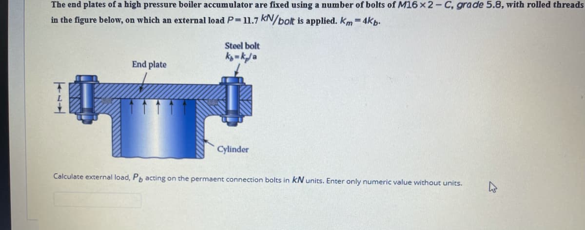 The end plates of a high pressure boiler accumulator are fixed using a number of bolts of M16 x 2- C, grade 5.8, with rolled threads
in the figure below, on which an external load P 11.7 KN/bolt is applied. Km = 4kb.
Steel bolt
kig = kj a
End plate
Cylinder
Calculate external load, P acting on the permaent connection bolts in kN units. Enter only numeric value without units.
