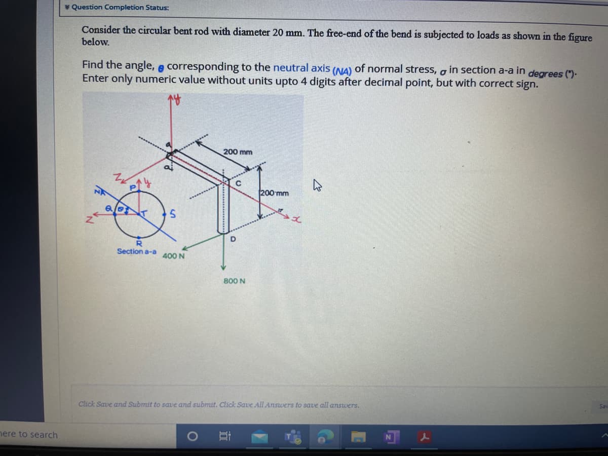 V Question Completion Status:
Consider the circular bent rod with diameter 20 mm. The free-end of the bend is subjected to loads as shown in the figure
below.
Find the angle, e corresponding to the neutral axis (NA) of normal stress, o in section a-a in degrees (").
Enter only numeric value without units upto 4 digits after decimal point, but with correct sign.
200 mm
200 mm
R
Section a-a
400 N
800 N
Click Save and Submit to save and submit. Click Save All Answers to save all answers.
Sav
nere to search
N
