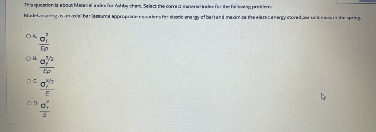 This question is about Material index for Ashby chart. Select the correct material index for the following problem.
Model a spring as an axial bar (assume appropriate equations for elastic energy of bar) and maximize the elastic energy stored per unit mass in the spring.
OA.
Ep
OB.
Ep
OC.
