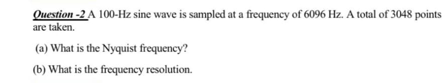 Question -2 A 100-Hz sine wave is sampled at a frequency of 6096 Hz. A total of 3048 points
are taken.
(a) What is the Nyquist frequency?
(b) What is the frequency resolution.
