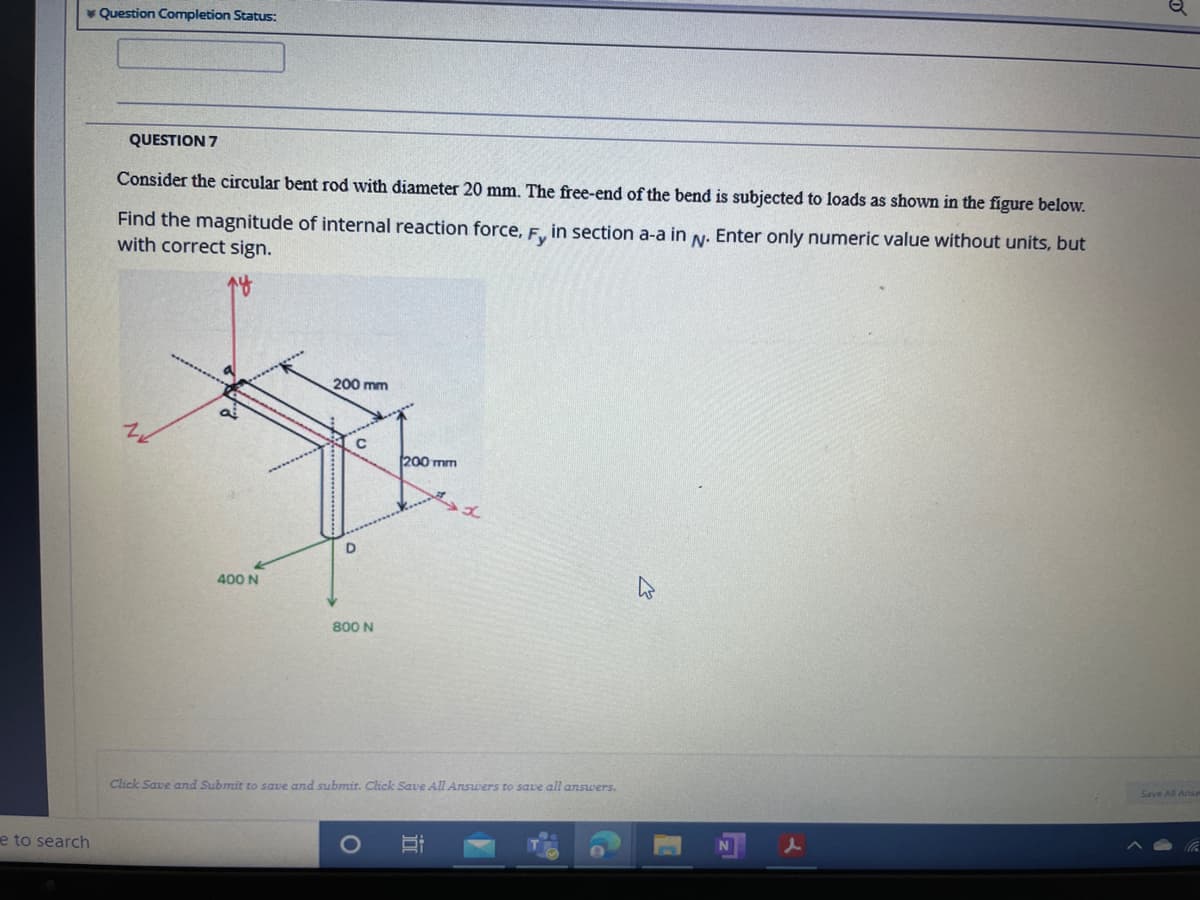 * Question Completion Status:
QUESTION 7
Consider the circular bent rod with diameter 20 mm. The free-end of the bend is subjected to loads as shown in the figure below.
Find the magnitude of internal reaction force, F, in section a-a in N. Enter only numeric value without units, but
with correct sign.
200 mm
200 mm
D
400 N
800 N
Click Save and Submit to save and submit. Click Save All Answers to save all answers.
e to search
立
