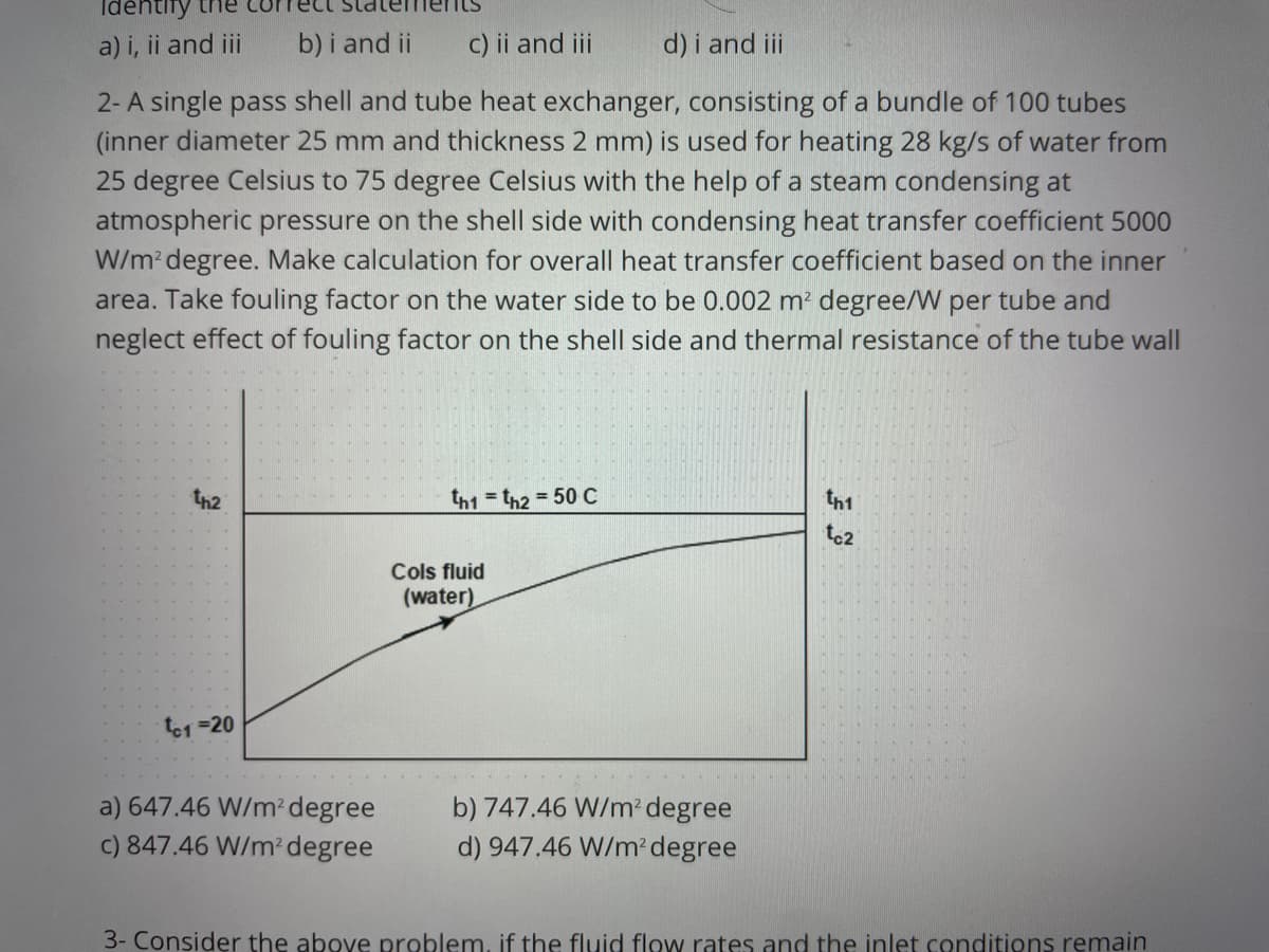 Idehtify
a) i, ii and iii
b) i and ii
c) ii and ii
d) i and ii
2- A single pass shell and tube heat exchanger, consisting of a bundle of 100 tubes
(inner diameter 25 mm and thickness 2 mm) is used for heating 28 kg/s of water from
25 degree Celsius to 75 degree Celsius with the help of a steam condensing at
atmospheric pressure on the shell side with condensing heat transfer coefficient 5000
W/m? degree. Make calculation for overall heat transfer coefficient based on the inner
area. Take fouling factor on the water side to be 0.002 m² degree/W per tube and
neglect effect of fouling factor on the shell side and thermal resistance of the tube wall
th2
th1 = th2 = 50C
th1
to2
Cols fluid
(water)
te1 =20
a) 647.46 W/m² degree
b) 747.46 W/m? degree
c) 847.46 W/m' degree
d) 947.46 W/m degree
3- Consider the above problem, if the fluid flow rates and the inlet conditions remain

