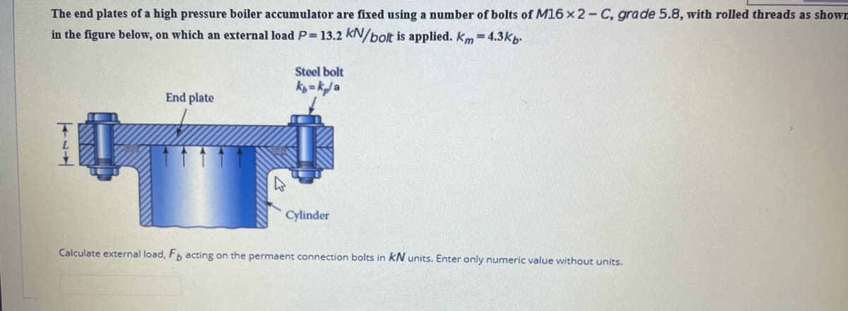 The end plates of a high pressure boiler accumulator are fixed using a number of bolts of M16 x2-C, grade 5.8, with rolled threads as shown
in the figure below, on which an external loadP=13.2 kN/bolt is applied. km = 4.3kp.
Steel bolt
k= k/a
End plate
Cylinder
Calculate external load, Fb acting on the permaent connection bolts in kN units. Enter only numeric value without units.
