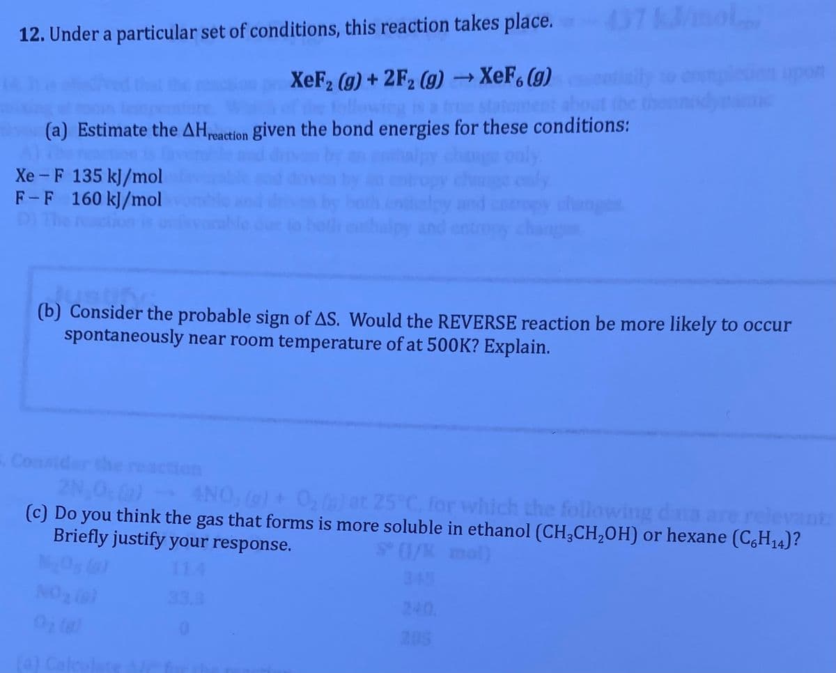 437kmol
12. Under a particular set of conditions, this reaction takes place.
upon
XeF2 (g) + 2F2 (g) → XeF, (g)
flow
Is a true statoment
(a) Estimate the AHreaction given the bond energies for these conditions:
Xe -F 135 kJ/mol
F-F 160 kJ/mol
changes
ly and
dustifn
(b) Consider the probable sign of AS. Would the REVERSE reaction be more likely to occur
spontaneously near room temperature of at 500K? Explain.
Consider
ion
2N,0 (a)
(c) Do you think the gas that forms is more soluble in ethanol (CH,CH,OH) or hexane (C,H14)?
Briefly justify your response.
4NO, ()+ 0, ()at 25 C, for which the following data are relevant
25°C, for
(1/K mol)
11
345
NO2 )
240.
205
(4) Caleulate
