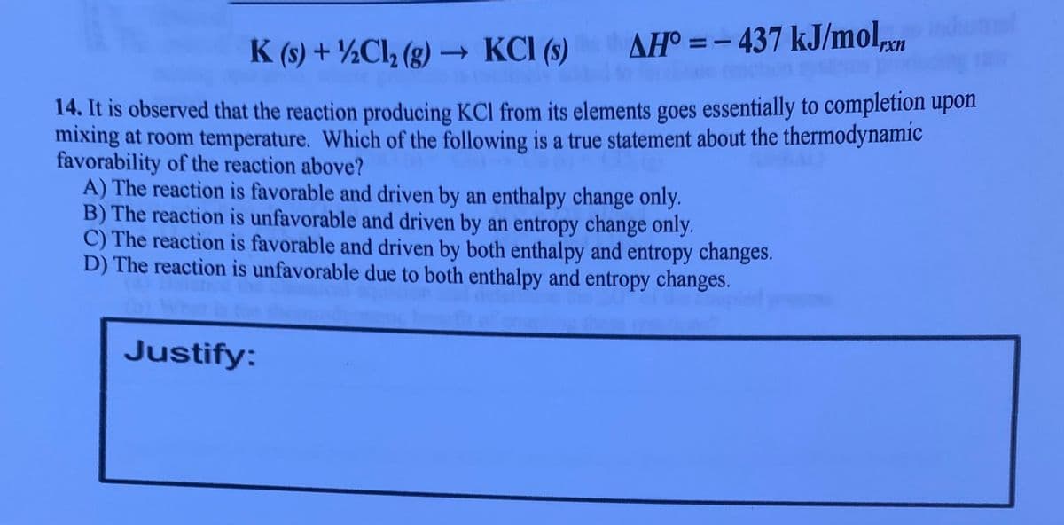 K (s) + ½Cl, (g) – KCI (s)
AH° = - 437 kJ/mol.
%3D
rx
14. It is observed that the reaction producing KCl from its elements goes essentially to completion upon
mixing at room temperature. Which of the following is a true statement about the thermodynamic
favorability of the reaction above?
A) The reaction is favorable and driven by an enthalpy change only.
B) The reaction is unfavorable and driven by an entropy change only.
C) The reaction is favorable and driven by both enthalpy and entropy changes.
D) The reaction is unfavorable due to both enthalpy and entropy changes.
Justify:
