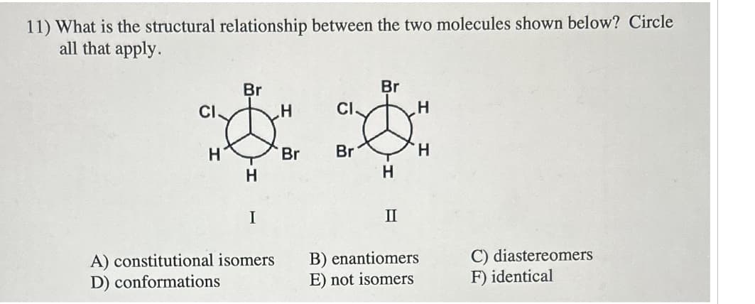 11) What is the structural relationship between the two molecules shown below? Circle
all that apply.
Br
Br
CI
H
CI
H
LỘC TỘC
H
Br
Br
H
H
H
I
II
A) constitutional isomers
D) conformations
B) enantiomers
E) not isomers
C) diastereomers
F) identical