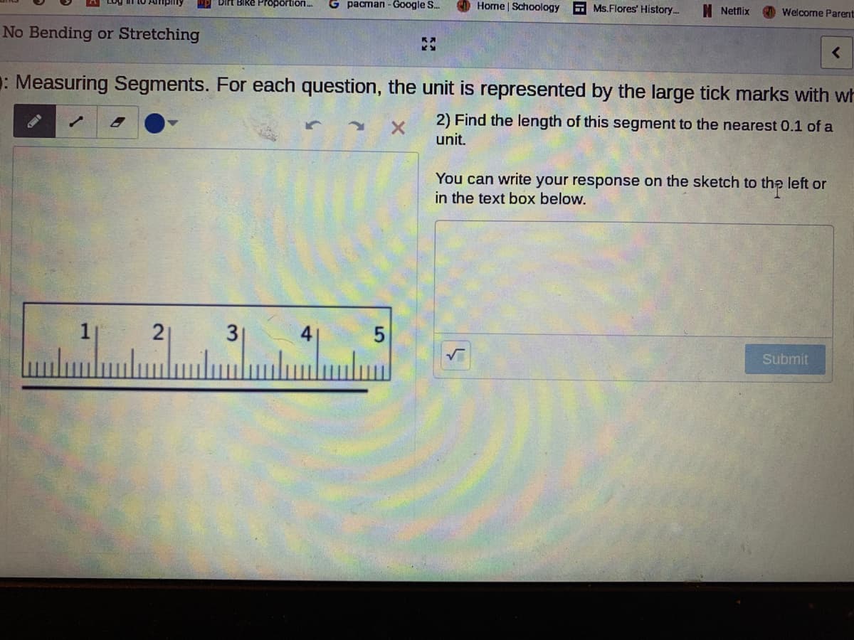 BIke Proportion.
G pacman - Google S.
Home | Schoology
E Ms.Flores' History..
I Netflix
Welcome Parent
No Bending or Stretching
: Measuring Segments. For each question, the unit is represented by the large tick marks with wh
2) Find the length of this segment to the nearest 0.1 of a
unit.
You can write your response on the sketch to the left or
in the text box below.
2
5
Submit
3.
