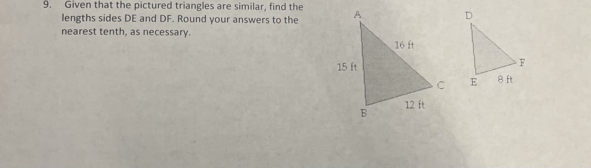 Given that the pictured triangles are similar, find the
lengths sides DE and DF. Round your answers to the
nearest tenth, as necessary.
9.
A
16 ft
F
15 ft
E
8 ft
12 ft
