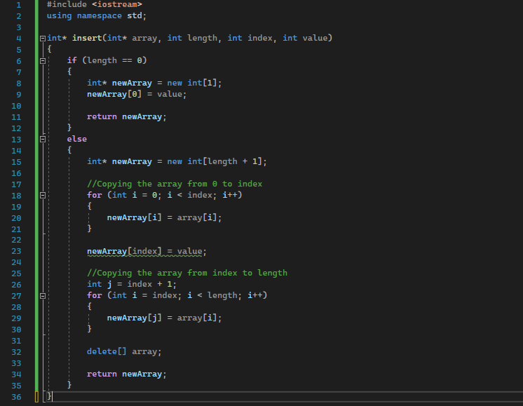 1
2
3
4
5
6
7
8
9
10
11
12
13
14
15
16
17
18
19
20
21
22
23
24
25
26
27
28
29
30
31
32
33
34
35
36
Bint* insert(int* array, int length, int index, int value)
{
8
18
#include <iostream>
using namespace std;
8
if (length == 0)
{
int* newArray = new int [1];
newArray [0] = value;
return newArray;
}
else
{
int* newArray = new int[length + 1];
//Copying the array from 0 to index
for (int i = 0; i < index; i++)
{
newArray[i]
array[i];
=
newArray[index] = value;
//Copying the array from index to length
int j = index + 1;
for (int i = index; i < length; i++)
{
newArray[j] = array[i];
delete[] array;
return newArray;