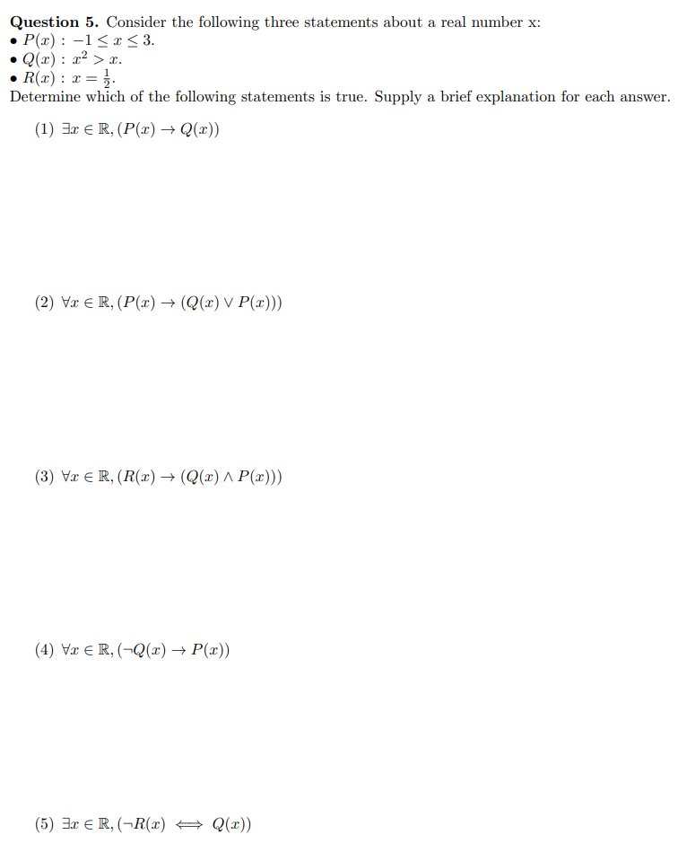 Question 5. Consider the following three statements about a real number x:
P(x): 1≤x≤ 3.
Q(x): x² > x.
• R(x) : x = = 1.
Determine which of the following statements is true. Supply a brief explanation for each answer.
(1) Ex € R, (P(x) → Q(x))
(2) Vx R, (P(x) → (Q(x) v P(x)))
(3) Vx € R, (R(x) → (Q(x) ^ P(x)))
(4) Vx € R, (-Q(x) → P(x))
(5) 3x R, (-R(x) = Q(x))