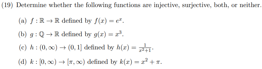 (19) Determine whether the following functions are injective, surjective, both, or neither.
(a) f: RR defined by f(x) = eª.
(b) g: Q→ R defined by g(x) = x³.
(c) h: (0, ∞) → (0, 1] defined by h(x) = z²+1
(d) k: [0, ∞) → [7, ∞) defined by k(x) = x² + n.