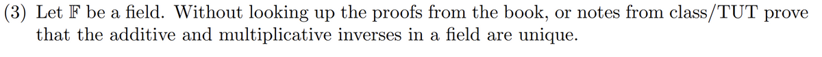 (3) Let F be a field. Without looking up the proofs from the book, or notes from class/TUT prove
that the additive and multiplicative inverses in a field are unique.