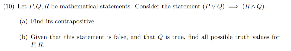 (10) Let P, Q, R be mathematical statements. Consider the statement (PVQ) ⇒ (R^Q).
(a) Find its contrapositive.
(b) Given that this statement is false, and that is true, find all possible truth values for
P, R.