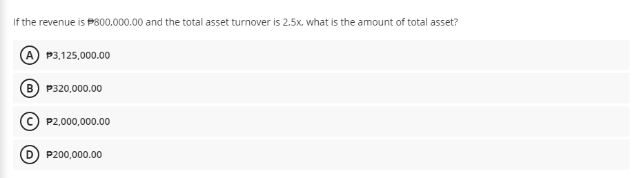 If the revenue is P800,000.00 and the total asset turnover is 2.5x, what is the amount of total asset?
A P3,125,000.00
B P320,000.00
P2,000,000.00
D P200,000.00
