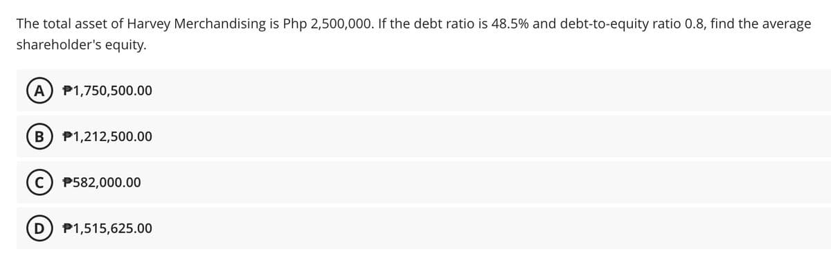 The total asset of Harvey Merchandising is Php 2,500,000. If the debt ratio is 48.5% and debt-to-equity ratio 0.8, find the average
shareholder's equity.
A) P1,750,500.00
B
P1,212,500.00
P582,000.00
D P1,515,625.00
