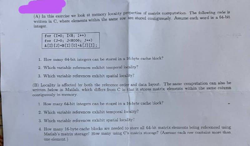(A) In this exercise we look at memory locality properties of matrix computation. The following code is
written in C, where elements within the same row are stored contiguously. Assume each word is a 64-bit
integer.
for (I-0; I<8; I++)
for (J-0; J<8000; J++)
A[I] [J]-B [I] [0] +A[J] [I];
1. How many 64-bit integers can be stored in a 16-byte cache block?
2. Which variable references exhibit temporal locality?
3. Which variable references exhibit spatial locality?
(B) Locality is affected by both the reference order and data layout. The same computation can also be
written below in Matlab, which differs from C in that it stores matrix elements within the same column
contiguously in memory.
1. How many 64-bit integers can be stored in a 16-byte cache block?
2. Which variable references exhibit temporal locality?
3. Which variable references exhibit spatial locality?
4. How many 16-byte cache blocks are needed to store all 64-bit matrix elements being referenced using
Matlab's matrix storage? How many using C's matrix storage? (Assume cach row contains more than
one element.)