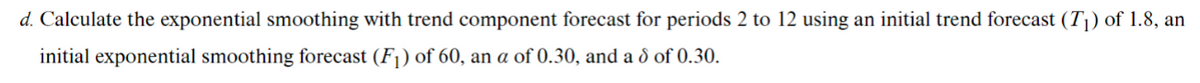 d. Calculate the exponential smoothing with trend component forecast for periods 2 to 12 using an initial trend forecast (T|) of 1.8, an
initial exponential smoothing forecast (Fj) of 60, an a of 0.30, and a d of 0.30.
