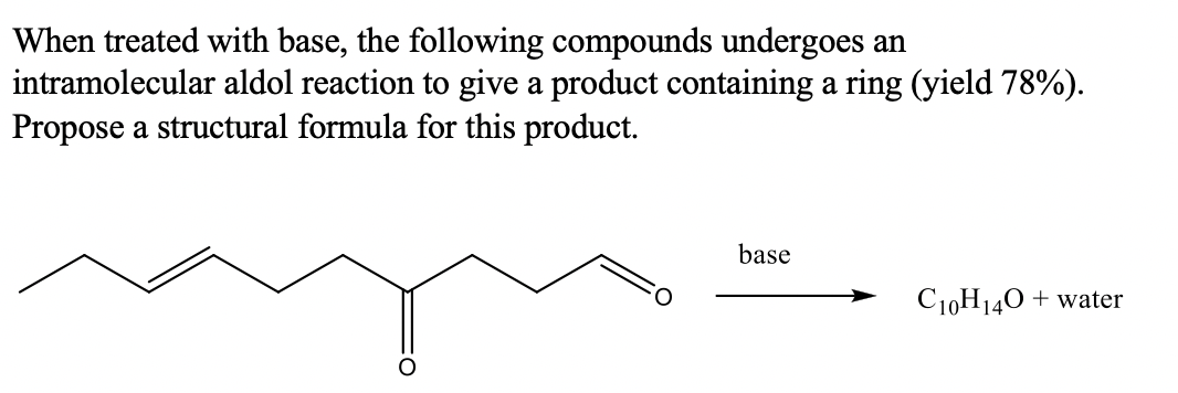 When treated with base, the following compounds undergoes an
intramolecular aldol reaction to give a product containing a ring (yield 78%).
Propose a structural formula for this product.
base
C10H140 + water
