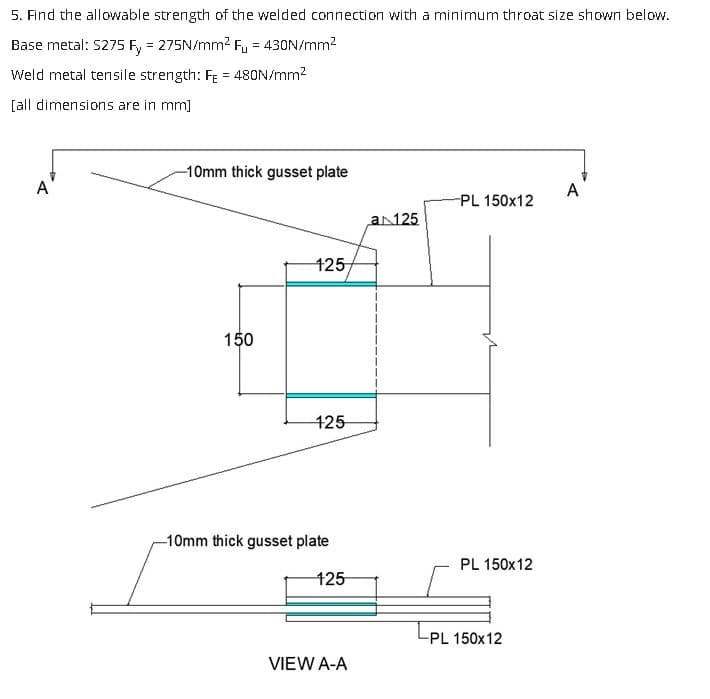 5. Find the allowable strength of the welded connection with a minimum throat size shown below.
Base metal: S275 Fy = 275N/mm² Fu = 430N/mm²
Weld metal tensile strength: Fe = 480N/mm²
[all dimensions are in mm]
-10mm thick gusset plate
150
125
125
-10mm thick gusset plate
125
VIEW A-A
a 125
-PL 150x12
PL 150x12
-PL 150x12
A