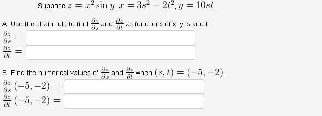 მა
A. Use the chain rule to find
Ət
=
მა
Suppose z =
=
B. Find the numerical values of
(-5, -2)
(-5,-2):
x² sin y, x = 3s² - 2t² y =
=
=
=
and
Ət
and
18
10st.
as functions of x, y, s and t.
when (s, t) = (-5, -2).