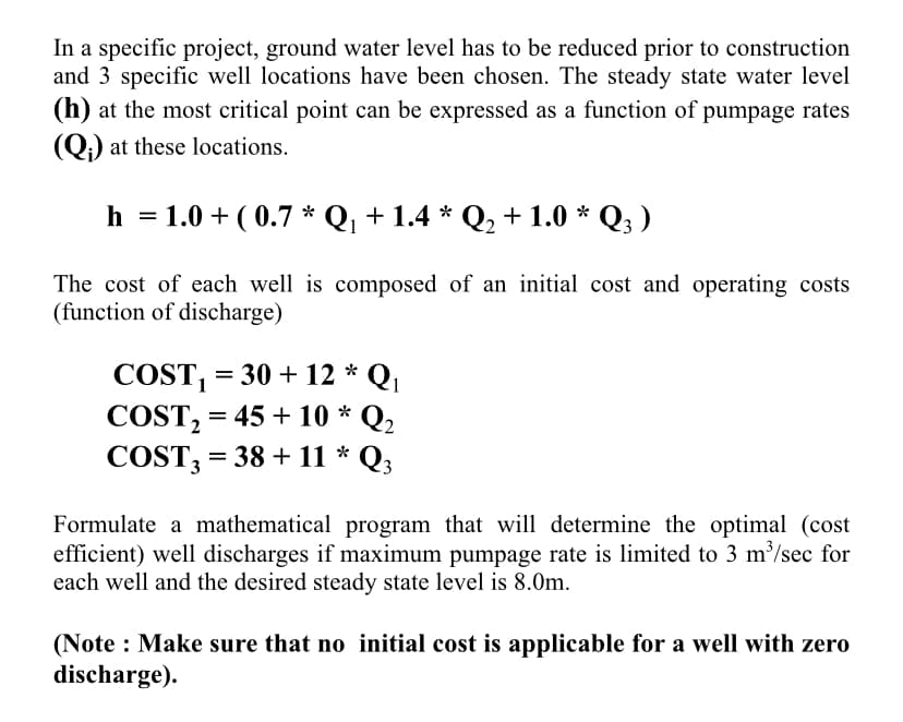 In a specific project, ground water level has to be reduced prior to construction
and 3 specific well locations have been chosen. The steady state water level
(h) at the most critical point can be expressed as a function of pumpage rates
(Q) at these locations.
h
= 1.0+ (0.7* Q₁ + 1.4 * Q₂ + 1.0 * Q3 )
The cost of each well is composed of an initial cost and operating costs
(function of discharge)
*
COST₁ = 30+12 * Q₁
COST₂ = 45 +10 Q2
COST3 =
= 38 + 11 * Q3
Formulate a mathematical program that will determine the optimal (cost
efficient) well discharges if maximum pumpage rate is limited to 3 m³/sec for
each well and the desired steady state level is 8.0m.
(Note: Make sure that no initial cost is applicable for a well with zero
discharge).