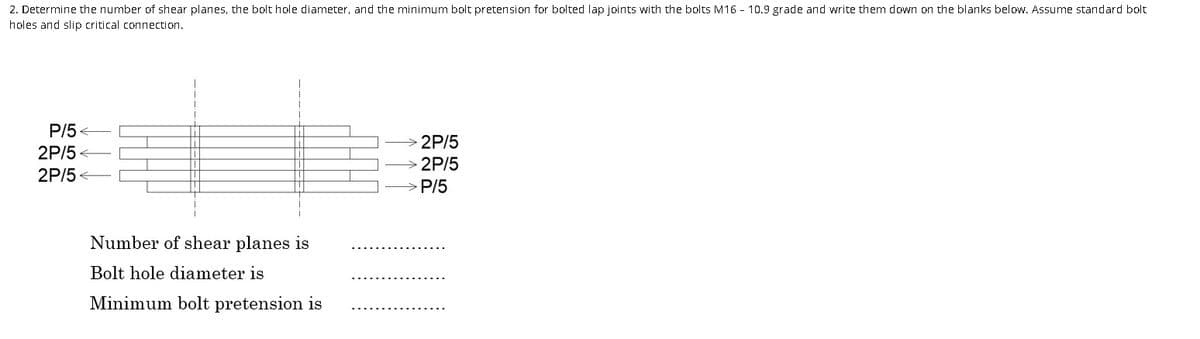 2. Determine the number of shear planes, the bolt hole diameter, and the minimum bolt pretension for bolted lap joints with the bolts M16 - 10.9 grade and write them down on the blanks below. Assume standard bolt
holes and slip critical connection.
P/5
2P/5<
2P/5<
Number of shear planes is
Bolt hole diameter is
Minimum bolt pretension is
2P/5
> 2P/5
>P/5