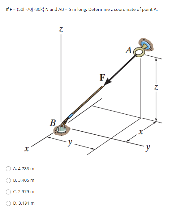 If F = {50i -70j -80k} N and AB = 5 m long. Determine z coordinate of point A.
F
B
-y.
х
A. 4.786 m
В. 3.405 m
C. 2.979 m
D. 3.191 m
