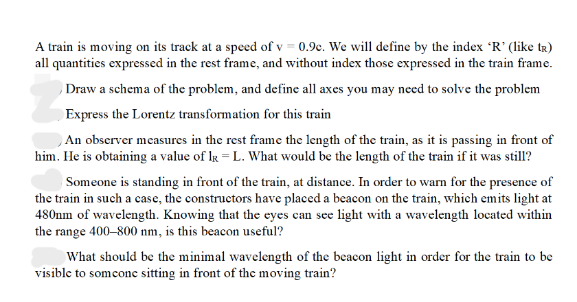 A train is moving on its track at a speed of v = 0.9c. We will define by the index 'R' (like tR)
all quantities expressed in the rest frame, and without index those expressed in the train frame.
Draw a schema of the problem, and define all axes you may need to solve the problem
Express the Lorentz transformation for this train
An observer measures in the rest frame the length of the train, as it is passing in front of
him. He is obtaining a value of R = L. What would be the length of the train if it was still?
Someone is standing in front of the train, at distance. In order to warn for the presence of
the train in such a case, the constructors have placed a beacon on the train, which emits light at
480nm of wavelength. Knowing that the eyes can see light with a wavelength located within
the range 400-800 nm, is this beacon useful?
What should be the minimal wavelength of the beacon light in order for the train to be
visible to someone sitting in front of the moving train?