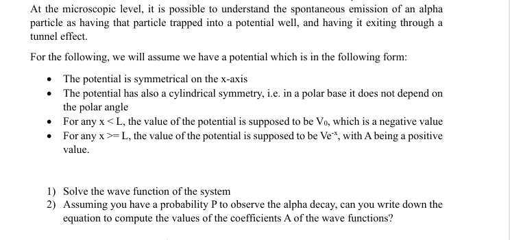 At the microscopic level, it is possible to understand the spontaneous emission of an alpha
particle as having that particle trapped into a potential well, and having it exiting through a
tunnel effect.
For the following, we will assume we have a potential which is in the following form:
⚫ The potential is symmetrical on the x-axis
⚫ The potential has also a cylindrical symmetry, i.e. in a polar base it does not depend on
the polar angle
⚫ For any x <L, the value of the potential is supposed to be Vo, which is a negative value
• For any x >=L, the value of the potential is supposed to be Ve**, with A being a positive
value.
1) Solve the wave function of the system
2) Assuming you have a probability P to observe the alpha decay, can you write down the
equation to compute the values of the coefficients A of the wave functions?