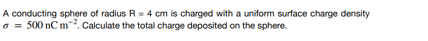 A conducting sphere of radius R = 4 cm is charged with a uniform surface charge density
6 = 500 nC m-2. Calculate the total charge deposited on the sphere.