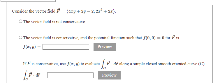 Consider the vector field F = (4ry + 2y – 2, 2x² + 2x).
O The vector field is not conservative
O The vector field is conservative, and the potential function such that f(0, 0) = 0 for F is
f(x, y) =
Preview
If F is conservative, use f(x, y) to evaluate
:F - dĩ along a simple closed smooth oriented curve (C).
F- dr
Preview
