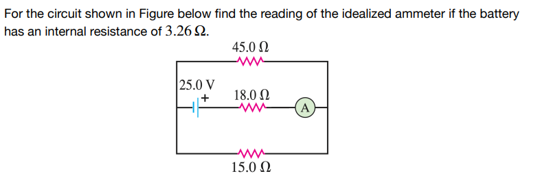 For the circuit shown in Figure below find the reading of the idealized ammeter if the battery
has an internal resistance of 3.26 9.
25.0 V
+
45.0 Ω
ww
18.0 Ω
www
15.0 Ω
A