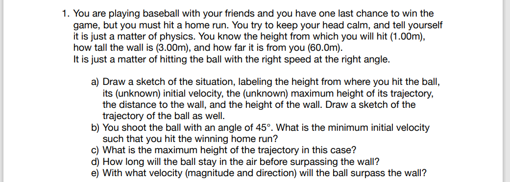 1. You are playing baseball with your friends and you have one last chance to win the
game, but you must hit a home run. You try to keep your head calm, and tell yourself
it is just a matter of physics. You know the height from which you will hit (1.00m),
how tall the wall is (3.00m), and how far it is from you (60.0m).
It is just a matter of hitting the ball with the right speed at the right angle.
a) Draw a sketch of the situation, labeling the height from where you hit the ball,
its (unknown) initial velocity, the (unknown) maximum height of its trajectory,
the distance to the wall, and the height of the wall. Draw a sketch of the
trajectory of the ball as well.
b) You shoot the ball with an angle of 45°. What is the minimum initial velocity
such that you hit the winning home run?
c) What is the maximum height of the trajectory in this case?
d) How long will the ball stay in the air before surpassing the wall?
e) With what velocity (magnitude and direction) will the ball surpass the wall?