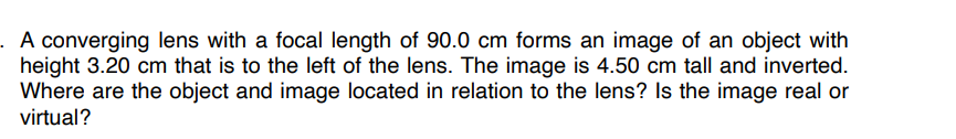 A converging lens with a focal length of 90.0 cm forms an image of an object with
height 3.20 cm that is to the left of the lens. The image is 4.50 cm tall and inverted.
Where are the object and image located in relation to the lens? Is the image real or
virtual?