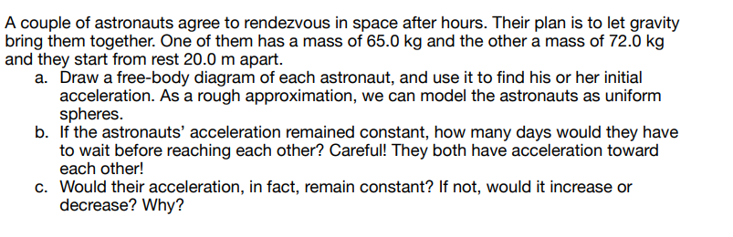 A couple of astronauts agree to rendezvous in space after hours. Their plan is to let gravity
bring them together. One of them has a mass of 65.0 kg and the other a mass of 72.0 kg
and they start from rest 20.0 m apart.
a. Draw a free-body diagram of each astronaut, and use it to find his or her initial
acceleration. As a rough approximation, we can model the astronauts as uniform
spheres.
b. If the astronauts' acceleration remained constant, how many days would they have
to wait before reaching each other? Careful! They both have acceleration toward
each other!
c. Would their acceleration, in fact, remain constant? If not, would it increase or
decrease? Why?