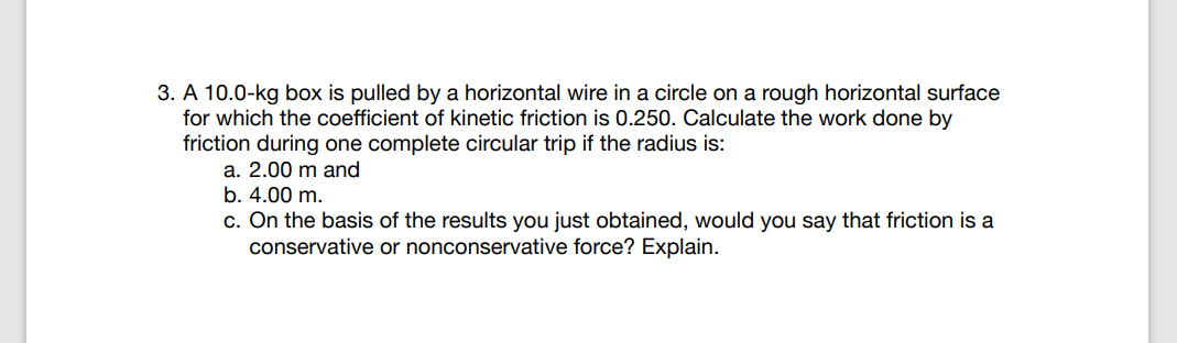 3. A 10.0-kg box is pulled by a horizontal wire in a circle on a rough horizontal surface
for which the coefficient of kinetic friction is 0.250. Calculate the work done by
friction during one complete circular trip if the radius is:
a. 2.00 m and
b. 4.00 m.
c. On the basis of the results you just obtained, would you say that friction is a
conservative or nonconservative force? Explain.