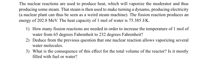 The nuclear reactions are used to produce heat, which will vaporize the moderator and thus
producing some steam. That steam is then used to make turning a dynamo, producing electricity
(a nuclear plant can thus be seen as a weird steam machine). The fission reaction produces an
energy of 202.8 MeV. The heat capacity of 1 mol of water is 75.385 J/K.
1) How many fission reactions are needed in order to increase the temperature of 1 mol of
water from 65 degrees Fahrenheit to 232 degrees Fahrenheit?
2) Deduce from the previous question that one nuclear reaction allows vaporizing several
water molecules.
3) What is the consequence of this effect for the total volume of the reactor? Is it mostly
filled with fuel or water?