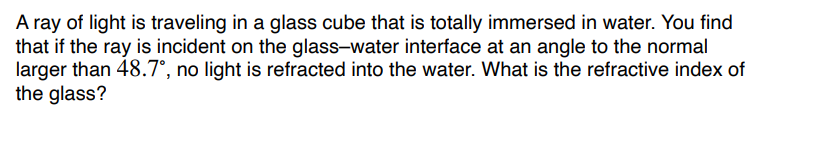 A ray of light is traveling in a glass cube that is totally immersed in water. You find
that if the ray is incident on the glass-water interface at an angle to the normal
larger than 48.7°, no light is refracted into the water. What is the refractive index of
the glass?