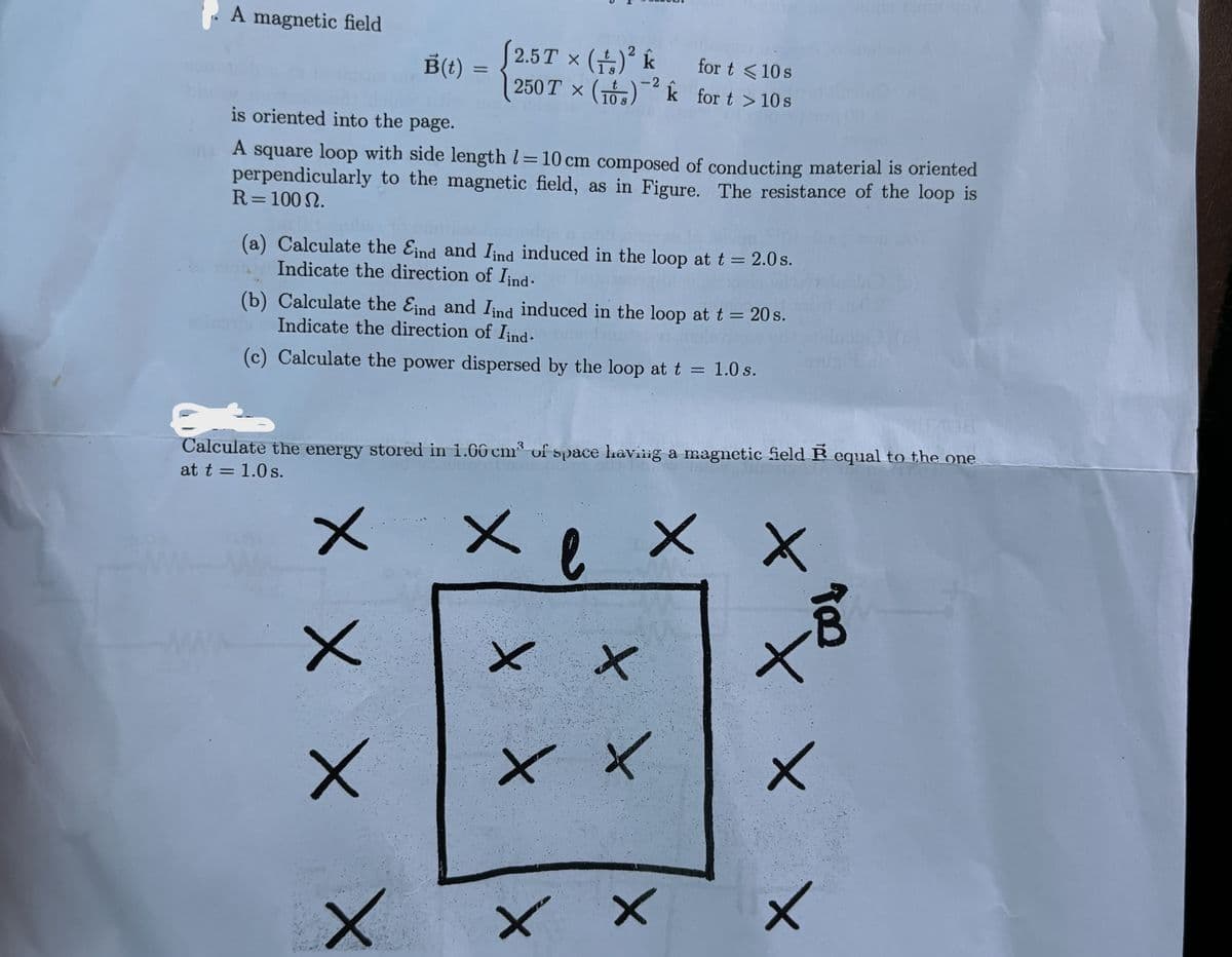 A magnetic field
B(t)
=
(2.5T × (+)² k
250 Tx (1)
for t <10 s
-2
10 s
for t>10s
is oriented into the page.
A square loop with side length = 10 cm composed of conducting material is oriented
perpendicularly to the magnetic field, as in Figure. The resistance of the loop is
R = 100 N.
(a) Calculate the Eind and Iind induced in the loop at t = 2.0s.
Indicate the direction of Iind.
(b) Calculate the Eind and Iind induced in the loop at t = 20s.
Indicate the direction of Iind.
(c) Calculate the power dispersed by the loop at t = 1.0 s.
Calculate the energy stored in 1.00 cm³ of space having a magnetic field equal to the one
at t = 1.0 s.
ХХ
X
× ×
崗
XX
x x
+