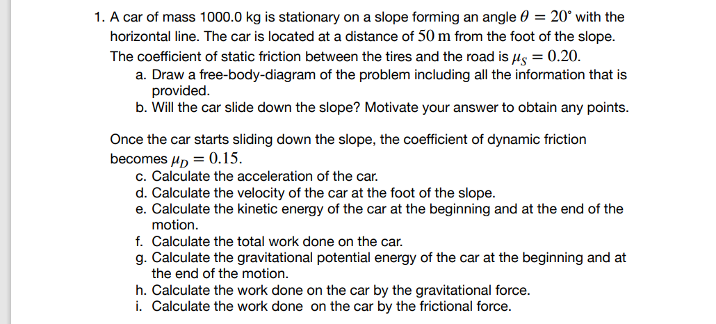 1. A car of mass 1000.0 kg is stationary on a slope forming an angle = 20° with the
horizontal line. The car is located at a distance of 50 m from the foot of the slope.
The coefficient of static friction between the tires and the road is μ = 0.20.
a. Draw a free-body-diagram of the problem including all the information that is
provided.
b. Will the car slide down the slope? Motivate your answer to obtain any points.
Once the car starts sliding down the slope, the coefficient of dynamic friction
becomes μ = 0.15.
c. Calculate the acceleration of the car.
d. Calculate the velocity of the car at the foot of the slope.
e. Calculate the kinetic energy of the car at the beginning and at the end of the
motion.
f. Calculate the total work done on the car.
g. Calculate the gravitational potential energy of the car at the beginning and at
the end of the motion.
h. Calculate the work done on the car by the gravitational force.
i. Calculate the work done on the car by the frictional force.