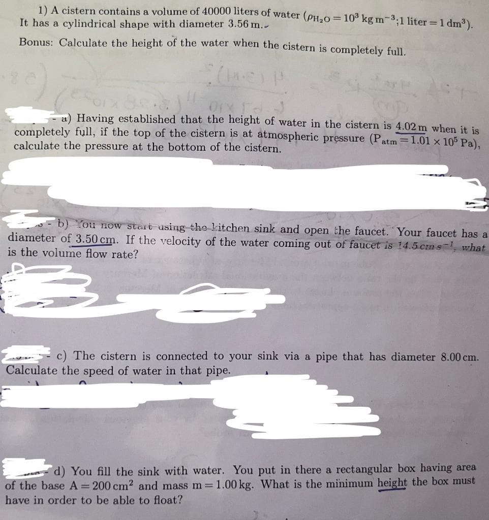 1) A cistern contains a volume of 40000 liters of water (PH₂0 = 10³ kg m-3;1 liter = 1 dm³).
It has a cylindrical shape with diameter 3.56 m..
Bonus: Calculate the height of the water when the cistern is completely full.
OrX IN J
- a) Having established that the height of water in the cistern is 4.02 m when it is
completely full, if the top of the cistern is at atmospheric pressure (P
calculate the pressure at the bottom of the cistern.
atm =1.01 x 105 Pa),
€
You now start using the kitchen sink and open the faucet. Your faucet has
diameter of 3.50 cm. If the velocity of the water coming out of faucet is 14.5 cms-¹, what
is the volume flow rate?
c) The cistern is connected to your sink via a pipe that has diameter 8.00 cm.
Calculate the speed of water in that pipe.
d) You fill the sink with water. You put in there a rectangular box having area
of the base A = 200 cm² and mass m = 1.00 kg. What is the minimum height the box must
have in order to be able to float?