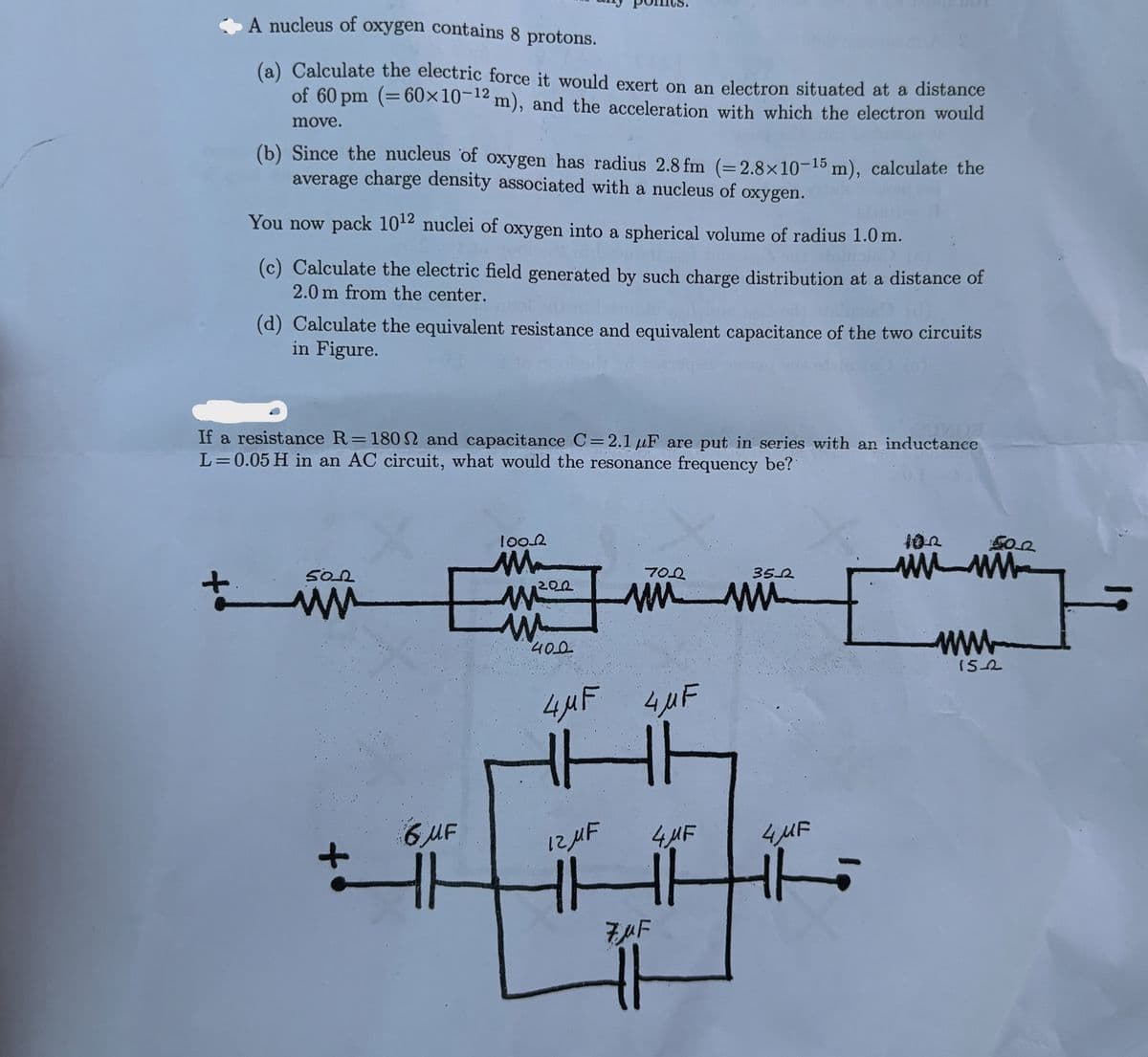 A nucleus of oxygen contains 8 protons.
(a) Calculate the electric force it would exert on an electron situated at a distance
of 60 pm (=60×10-12 m), and the acceleration with which the electron would
move.
(b) Since the nucleus of oxygen has radius 2.8 fm (= 2.8×10-15 m), calculate the
average charge density associated with a nucleus of oxygen.
You now pack 1012 nuclei of oxygen into a spherical volume of radius 1.0 m.
(c) Calculate the electric field generated by such charge distribution at a distance of
2.0 m from the center.
(d) Calculate the equivalent resistance and equivalent capacitance of the two circuits
in Figure.
If a resistance R = 1802 and capacitance C=2.1 uF are put in series with an inductance
L= 0.05 H in an AC circuit, what would the resonance frequency be?
50_2
+
ww
100.0
M
200
W
400
7002
3522
www
www
4MF 4,µF
6 MF
12 MF
4 MF
4MF
HHH
HHH
ZUF
102
502
wwww
www
152