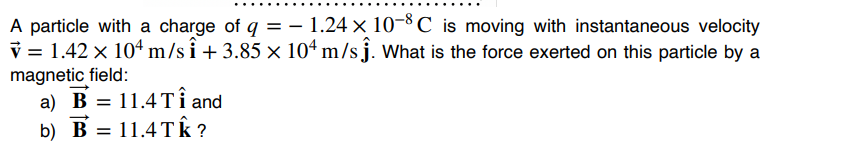 A particle with a charge of q = - 1.24 × 10-8 ℃ is moving with instantaneous velocity
V = 1.42 x 104 m/si +3.85 x 104 m/sĵ. What is the force exerted on this particle by a
magnetic field:
a) B = 11.4 TÎ and
b) B = 11.4Tk?