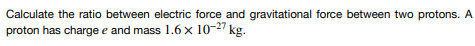 Calculate the ratio between electric force and gravitational force between two protons. A
proton has charge e and mass 1.6 x 10-27 kg.